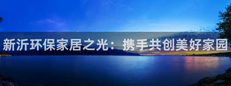 沐鸣平台代理登录网址是什么：新沂环保家居之光：携手共创美好家